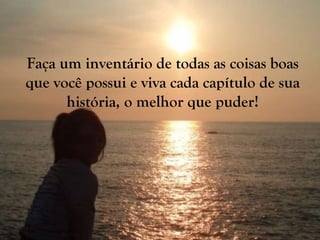 Faça um inventário de todas as coisas boas que você possui e viva cada capítulo de sua história, o melhor que puder! 