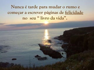 Nunca é tarde para mudar o rumo e começar a escrever páginas de  felicidade  no  seu “ livro da vida”.  