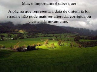 Mas, o importante é saber que: A página que representa a data de ontem já foi virada e não pode mais ser alterada, corrigida ou vivenciada novamente.   