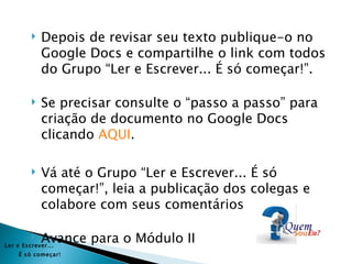    Depois de revisar seu texto publique-o no
             Google Docs e compartilhe o link com todos
             do Grupo “Ler e Escrever... É só começar!”.

            Se precisar consulte o “passo a passo” para
             criação de documento no Google Docs
             clicando AQUI.

            Vá até o Grupo “Ler e Escrever... É só
             começar!”, leia a publicação dos colegas e
             colabore com seus comentários

            Avance para o Módulo II
Ler e Es crever...
     É s ó começar!
 