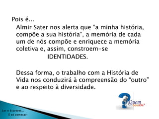 Pois é...
        Almir Sater nos alerta que “a minha história,
        compõe a sua história”, a memória de cada
        um de nós compõe e enriquece a memória
        coletiva e, assim, constroem-se
                    IDENTIDADES.

           Dessa forma, o trabalho com a História de
           Vida nos conduzirá à compreensão do “outro”
           e ao respeito à diversidade.


Ler e Es crever...
     É s ó começar!
 