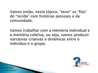 Vamos então, neste tópico, “tecer” os “fios”
           do “tecido” com histórias pessoais e da
           comunidade.

           Vamos trabalhar com a memória individual e
           a memória coletiva, ou seja, vamos produzir
           narrativas criativas e dinâmicas entre o
           indivíduo e o grupo.




Ler e Es crever...
     É s ó começar!
 