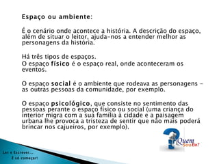 Espaço ou ambiente:

           É o cenário onde acontece a história. A descrição do espaço,
           além de situar o leitor, ajuda-nos a entender melhor as
           personagens da história.

           Há três tipos de espaços.
           O espaço físico é o espaço real, onde aconteceram os
           eventos.

           O espaço social é o ambiente que rodeava as personagens -
           as outras pessoas da comunidade, por exemplo.

           O espaço psicológico, que consiste no sentimento das
           pessoas perante o espaço físico ou social (uma criança do
           interior migra com a sua família à cidade e a paisagem
           urbana lhe provoca a tristeza de sentir que não mais poderá
           brincar nos cajueiros, por exemplo).



Ler e Es crever...
     É s ó começar!
 