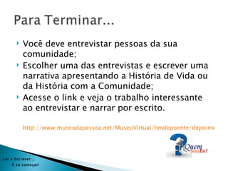    Você deve entrevistar pessoas da sua
           comunidade;
          Escolher uma das entrevistas e escrever uma
           narrativa apresentando a História de Vida ou
           da História com a Comunidade;
          Acesse o link e veja o trabalho interessante
           ao entrevistar e narrar por escrito.

           http://www.museudapessoa.net/MuseuVirtual/hmdepoente/depoimentoD




Ler e Es crever...
     É s ó começar!
 
