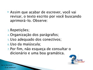    Assim que acabar de escrever, você vai
            revisar, o texto escrito por você buscando
            aprimorá-lo. Observe:

        3. Repetições;
        4. Organização   dos parágrafos;
        5. Uso adequado dos conectivos;
        6. Uso da maiúscula;
        7. Por fim, não esqueça de consultar o
           dicionário e uma boa gramática.


Ler e Es crever...
     É s ó começar!
 