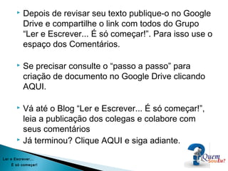  Depois de revisar seu texto publique-o no Google
Drive e compartilhe o link com todos do Grupo
“Ler e Escrever... É só começar!”. Para isso use o
espaço dos Comentários.
 Se precisar consulte o “passo a passo” para
criação de documento no Google Drive clicando
AQUI.
 Vá até o Blog “Ler e Escrever... É só começar!”,
leia a publicação dos colegas e colabore com
seus comentários
 Já terminou? Clique AQUI e siga adiante.
Ler e Escrever...
É só começar!
 