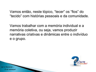 Vamos então, neste tópico, “tecer” os “fios” do
“tecido” com histórias pessoais e da comunidade.
Vamos trabalhar com a memória individual e a
memória coletiva, ou seja, vamos produzir
narrativas criativas e dinâmicas entre o indivíduo
e o grupo.
Ler e Escrever...
É só começar!
 