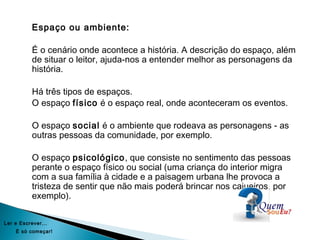 Espaço ou ambiente:
É o cenário onde acontece a história. A descrição do espaço, além
de situar o leitor, ajuda-nos a entender melhor as personagens da
história.
Há três tipos de espaços.
O espaço físico é o espaço real, onde aconteceram os eventos.
O espaço social é o ambiente que rodeava as personagens - as
outras pessoas da comunidade, por exemplo.
O espaço psicológico, que consiste no sentimento das pessoas
perante o espaço físico ou social (uma criança do interior migra
com a sua família à cidade e a paisagem urbana lhe provoca a
tristeza de sentir que não mais poderá brincar nos cajueiros, por
exemplo).
Ler e Escrever...
É só começar!
 