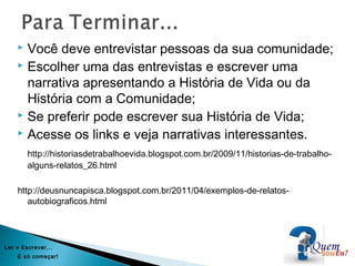  Você deve entrevistar pessoas da sua comunidade;
 Escolher uma das entrevistas e escrever uma
narrativa apresentando a História de Vida ou da
História com a Comunidade;
 Se preferir pode escrever sua História de Vida;
 Acesse os links e veja narrativas interessantes.
http://historiasdetrabalhoevida.blogspot.com.br/2009/11/historias-de-trabalho-
alguns-relatos_26.html
http://deusnuncapisca.blogspot.com.br/2011/04/exemplos-de-relatos-
autobiograficos.html
Ler e Escrever...
É só começar!
 