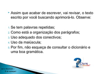  Assim que acabar de escrever, vai revisar, o texto
escrito por você buscando aprimorá-lo. Observe:
1. Se tem palavras repetidas;
2. Como está a organização dos parágrafos;
3. Uso adequado dos conectivos;
4. Uso da maiúscula;
5. Por fim, não esqueça de consultar o dicionário e
uma boa gramática.
Ler e Escrever...
É só começar!
 