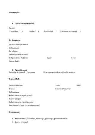 Observações:
3. Desenvolvimento motor
Sentou:
Engatinhou ( ) Andou ( ) Equilíbrio ( ) Estímulos recebidos ( )
Da linguagem
Quando começou a falar:
Dificuldades:
De hábitos:
Controle dos esfíncteres:
Independência do banho: Vestir: Sono:
Outros dados:
4. Aprendizagem
Estimulação cultural _ Interesses Relacionamento afetivo (família, amigos)
Escolaridade
Quando começou: Idade: série:
Escola: Rendimento escolar:
Dificuldades:
Relacionamento sujeito-escola:
Sujeito-colegas:
Relacionamento família-escola:
Tem irmãos? Como é o relacionamento?
Outros dados
5. Atendimentos (fisioterapia, neurologia, psicologia, psicomotricidade
6. Queixa principal.
 
