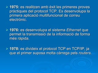 1975:  es realitzen amb èxit les primeres proves pràctiques del protocol TCP. Es desenvolupa la primera aplicació multifuncional de correu electrònic. 1976:  es desenvolupa el sistema  Ethernet  que permet la transmissió de la informació de forma més ràpida. 1978:  es divideix el protocol TCP en TCP/IP, ja que el primer suposa molta càrrega pels  routers . 
