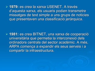 1979:  es crea la xarxa USENET. A través d’aquesta xarxa, els usuaris podien transmetre missatges de text simple a uns grups de noticies que presentaven una classificació jeràrquica. 1981:  es crea BITNET, una xarxa de cooperació universitària que permetia la interconexió dels ordinadors centrals del sector acadèmic. A més, ARPA comença a expandir els seus serveis i a compartir la infraestructura. 