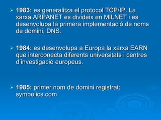 1983:  es generalitza el protocol TCP/IP. La xarxa ARPANET es divideix en MILNET i es desenvolupa la primera implementació de noms de domini, DNS. 1984:  es desenvolupa a Europa la xarxa EARN que interconecta diferents universitats i centres d’investigació europeus. 1985:  primer nom de domini registrat: symbolics.com 