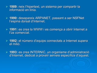 1989:  neix l’hipertext, un sistema per compartir la informació en línia. 1990:  desapareix ARPANET, passant a ser NSFNet l’espina dorsal d’Internet. 1991:  es crea la WWW i es comença a obrir Internet a l’ús comercial. 1992:  el número d’equips connectats a Internet supera el milió. 1993:  es crea INTERNIC, un organisme d’administració d’Internet, dedicat a proveïr serveis específics d’aquest. 