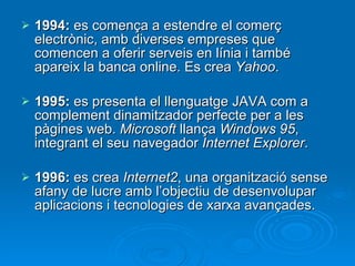 1994:  es comença a estendre el comerç electrònic, amb diverses empreses que comencen a oferir serveis en línia i també apareix la banca online. Es crea  Yahoo . 1995:  es presenta el llenguatge JAVA com a complement dinamitzador perfecte per a les pàgines web.  Microsoft  llança  Windows 95 , integrant el seu navegador  Internet Explorer . 1996:  es crea  Internet2 , una organització sense afany de lucre amb l’objectiu de desenvolupar aplicacions i tecnologies de xarxa avançades. 