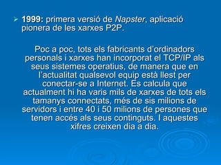 1999:  primera versió de  Napster , aplicació pionera de les xarxes P2P. Poc a poc, tots els fabricants d’ordinadors personals i xarxes han incorporat el TCP/IP als seus sistemes operatius, de manera que en l’actualitat qualsevol equip està llest per conectar-se a Internet. Es calcula que actualment hi ha varis mils de xarxes de tots els tamanys connectats, més de sis milions de servidors i entre 40 i 50 milions de persones que tenen accés als seus continguts. I aquestes xifres creixen dia a dia. 