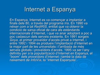 Internet a Espanya En Espanya, Internet es va començar a implantar a finals dels 80, a través del programa  Iris . En 1990 va néixer com a tal  RedIRIS , entitat que va obtenir la condició de xarxa oficial de cara als estàndards internacionals d’Internet, i que va anar adoptant a poc a poc cadascun dels serveis existents. En 1991 sorgeix  Goya , el primer proveïdor d’accés privat a Internet, i entre 1992 i 1994 es produeix l’implantació d’Internet en la major part de les universitats i l’arribada de més serveis globals i proveïdors d’accés. 1995 va ser l’any definitiu per a la popularització d’Internet en Espanya, el “boom” dels proveïdors d’Internet i també la data de naixement de  InfoVía , la “Internet Espanyola”. 