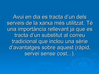 Avui en dia es tracta d’un dels serveis de la xarxa més utilitzat. Té una importància rellevant ja que es tracta d’un substitut al correu tradicional que inclou una sèrie d’avantatges sobre aquest (ràpid, servei sense cost...). 