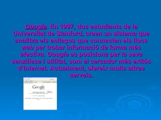 Google . En 1997, dos estudiants de la Universitat de Stanford, creen un sistema que analitza els enllaços que connecten els llocs web per trobar informació de forma més efectiva.  Google  es posiciona per la seva senzillesa i utilitat, com el cercador més exitós d’Internet. Actualment, ofereix molts altres serveis. 