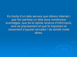 Es tracta d’un dels serveis que ofereix Internet i que fan pal·lesa un dels seus nombrosos avantatges, que és la ràpida recerca d’informació, això és precisament el que fa important el naixement d’aquest cercador i de també molts altres. 