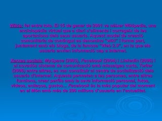Wikis:  fet entre tots. El 15 de gener de 2001 va néixer Wikipedia, una enciclopèdia virtual que a diari s’alimenta i corregeix de les aportacions dels seus usuaris. Aquest model de creació comunitària de contingut es denomina “wiki” i forma part, juntament amb els blogs, de la famosa “Web 2.0”, en la que els usuaris envien informació cap a Internet. Xarxes socials:   MySpace  (2003),  Facebook  (2004) i  Linkedin  (2006) i el novadós sistema de comunicació amb missatges curts,  Twiter  (2006) entre altres, es van constituir al centre de socialització dels usuaris d’Internet. Aquests permeten a les persones, entre altres funcions, crear perfils amb la seva informació personal, fotos, vídeos, enllaços, gustos...  Facebook  és la més popular del moment en el Món amb més de 200 milions d’usuaris en l’actualitat. 