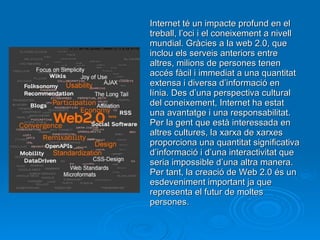 Internet té un impacte profund en el treball, l’oci i el coneixement a nivell mundial. Gràcies a la web 2.0, que inclou els serveis anteriors entre altres, milions de persones tenen accés fàcil i immediat a una quantitat extensa i diversa d’informació en línia. Des d’una perspectiva cultural del coneixement, Internet ha estat una avantatge i una responsabilitat. Per la gent que està interessada en altres cultures, la xarxa de xarxes proporciona una quantitat significativa d’informació i d’una interactivitat que seria impossible d’una altra manera. Per tant, la creació de Web 2.0 és un esdeveniment important ja que representa el futur de moltes persones. 