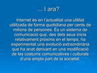 ... I ara? Internet és en l’actualitat una utilitat utilitzada de forma quotidiana per cents de milions de persones. És un sistema de comunicació que, des dels seus inicis relativament pròxims en el temps, ha experimentat una evolució extraordinària que ha anat derivant en una modificació de les costums comunicatives i culturals d’una ampla part de la societat. 