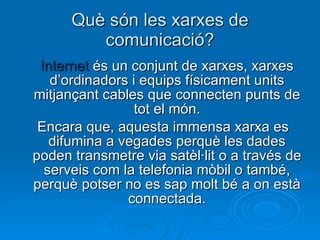 Què són les xarxes de comunicació? Internet  és un conjunt de xarxes, xarxes d’ordinadors i equips físicament units mitjançant cables que connecten punts de tot el món. Encara que, aquesta immensa xarxa es difumina a vegades perquè les dades poden transmetre via satèl·lit o a través de serveis com la telefonia mòbil o també, perquè potser no es sap molt bé a on està connectada. 