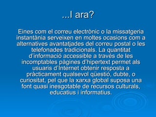 ...I ara? Eines com el correu electrònic o la missatgeria instantània serveixen en moltes ocasions com a alternatives avantatjades del correu postal o les telefonades tradicionals. La quantitat d’informació accessible a través de les incomptables pàgines d’hipertext permet als usuaris d’Internet obtenir resposta a pràcticament qualsevol qüestió, dubte, o curiositat, pel que la xarxa global suposa una font quasi inesgotable de recursos culturals, educatius i informatius. 