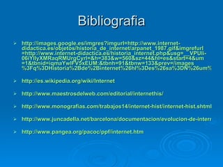 Bibliografia http://images.google.es/ imgres?imgurl =http:// www.internet - didactica.es /objetos/ historia_de_internet / arpanet _1987. gif&imgrefurl =http:// www.internet - didactica.es / historia_internet.php&usg =__ VPUIi - 06iYIIyXMRaqRMUrgCyrI =&h=383&w=560& sz =44& hl = es&start =4& um =1& tbnid = iqmaYwIFV5xEUM :& tbnh =91& tbnw =133& prev =/ images %3Fq%3DHistoria%2Bde%2Binternet%26hl%3Des%26sa%3DN%26um%3D1 http://es.wikipedia.org/wiki/Internet http://www.maestrosdelweb.com/editorial/internethis/ http://www.monografias.com/trabajos14/internet-hist/internet-hist.shtml#glosa http://www.juncadella.net/barcelona/documentacion/evolucion-de-internet-en-espana http:// www.pangea.org / pacoc / ppf / internet.htm 