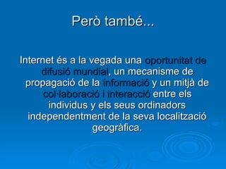 Però també... Internet és a la vegada una  oportunitat de difusió mundial , un mecanisme de propagació de la  informació  y un mitjà de  col·laboració   i interacció  entre els individus y els seus ordinadors independentment de la seva localització geogràfica. 