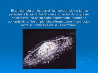 “ El creixement o més ben dit la incorporació de tantes persones a la xarxa, ha fet que els carrers de lo que en principi era una petita ciutat anomenada Internet es converteixin en tot un planeta extremadament connectat entre sí i entre tots els seus membres” 