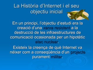 La Història d’Internet i el seu objectiu inicial En un principi, l’objectiu d’estudi era la creació d’una  xarxa resistent  a la destrucció de les infraestructures de comunicació ocasionada per un hipotètic  atac nuclear .  Existeix la creença de què Internet va néixer com a conseqüència d’un  projecte  purament  militar . 