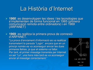 La Història d’Internet 1960 : es desenvolupen les idees i les tecnologies que s’implementen de forma funcional en 1965 (primera comunicació remota entre ordinadors) i en 1969 (ARPANET) 1969 : es realitza la primera prova de connexió d’ARPANET.  “ La prova d’enviament d’informació es va realitzar transmetent la paraula “Login”, encara que en un  principi només es va aconseguir enviar les dues  primeres lletres, ja que el sistema va fallar.  Per tant, el primer missatge transmès per Internet va ser “Lo”, una hora més tard es va aconseguir  enviar el missatge correctament.” 