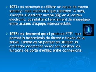 1971:  es comença a utilitzar un equip de menor tamany i més econòmic que l’anterior. A més, s’adopta el caràcter arroba (@) en el correu electrònic, possibilitant l’enviament de missatges entre usuaris d’equips interconectats. 1973:  es desenvolupa el protocol FTP, que permet la transmissió de fitxers a través de la xarxa. També es va pensar en utilitzar un ordinador anomenat  router  per realitzar les funcions de porta d’enllaç entre connexions. 