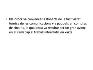 Kleinrock va convèncer a Roberts de la factivilitatteòrica de les comunicacions via paquets en comptes de circuits, la qual cosa va resultar ser un gran avanç en el camí cap al treball informàtic en xarxa.