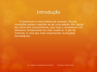 Introdução

    O telemóvel é uma história de sucesso. Poucas
invenções podem orgulhar-se de uma adesão tão rápida
por parte dos consumidores, que hoje o consideram um
elemento fundamental da vida moderna. A par da
Internet, é uma das mais importantes revoluções
tecnológicas.




         2.6 - Software e Equipamentos Multimédia   Formadora: Daniela Graça
 