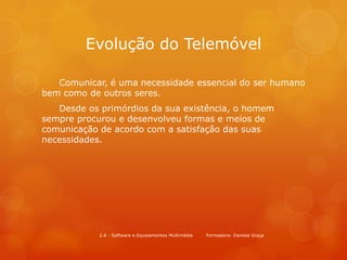 Evolução do Telemóvel

   Comunicar, é uma necessidade essencial do ser humano
bem como de outros seres.
   Desde os primórdios da sua existência, o homem
sempre procurou e desenvolveu formas e meios de
comunicação de acordo com a satisfação das suas
necessidades.




            2.6 - Software e Equipamentos Multimédia   Formadora: Daniela Graça
 