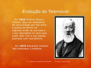 Evolução do Telemóvel
   Em 1854 António Meucci,
italiano, ligou um dispositivo
de comunicação por fios entre
o quarto de dormir no
segundo andar de sua casa e
o seu laboratório na cave para
poder falar com a sua esposa
acamada com reumatismo.


  Em 1876 Alexandre Graham
Bell patenteou o telefone.




            2.6 - Software e Equipamentos Multimédia   Formadora: Daniela Graça
 