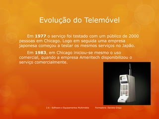 Evolução do Telemóvel

    Em 1977 o serviço foi testado com um público de 2000
pessoas em Chicago. Logo em seguida uma empresa
japonesa começou a testar os mesmos serviços no Japão.
    Em 1983, em Chicago iniciou-se mesmo o uso
comercial, quando a empresa Ameritech disponibilizou o
serviço comercialmente.




            2.6 - Software e Equipamentos Multimédia   Formadora: Daniela Graça
 