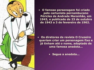 • O famoso personagem foi criado 
pelo cartunista pernambucano 
Péricles de Andrade Maranhão, em 
1943, e publicado de 23 de outubro 
de 1943 a 3 de fevereiro de 1962. 
• Os diretores da revista O Cruzeiro 
queriam criar um personagem fixo e 
já tinham até o nome, adaptado de 
uma famosa anedota... 
• Segue a anedota... 
 