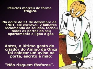 Péricles morreu de forma 
trágica. 
Na noite de 31 de dezembro de 
1961, ele escreveu 2 bilhetes 
reclamando da solidão, fechou 
todas as portas do seu 
apartamento e ligou o gás. 
Antes, o último gesto do 
criador do Amigo da Onça 
foi colocar um aviso na 
porta, escrito à mão: 
“Não risquem fósforos”. 
