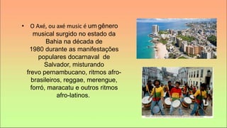 • O Axé, ou axé music é um gênero
musical surgido no estado da
Bahia na década de
1980 durante as manifestações
populares docarnaval de
Salvador, misturando
frevo pernambucano, ritmos afro-
brasileiros, reggae, merengue,
forró, maracatu e outros ritmos
afro-latinos.
 