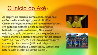 O início do Axé :
As origens do carnaval como conhecemos hoje
estão na década de 1950, quando Dodô e
Osmar começaram a tocar o Frevo pernambucano
em guitarras elétricas de producão propria (
batizadas de guitarras baianas).Nascia o trio
elétrico, atração do carnaval baiano que Caetano
Veloso chamou a atenção nos anos 1975 na canção
"atrás do trio elétrico". Eles tocavam ritmos afro
como o ijexá e o samba (utilizando alguns
instrumentos musicais da percussão, comuns nas
baterias das escolas de samba do Rio).
 