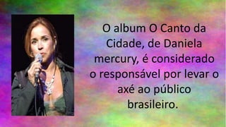 O album O Canto da
Cidade, de Daniela
mercury, é considerado
o responsável por levar o
axé ao público
brasileiro.
 