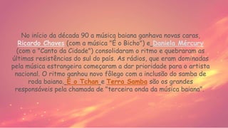 No início da década 90 a música baiana ganhava novas caras,
Ricardo Chaves (com a música "É o Bicho") e Daniela Mércury
(com o "Canto da Cidade") consolidaram o ritmo e quebraram as
últimas resistências do sul do país. As rádios, que eram dominadas
pela música estrangeira começaram a dar prioridade para o artista
nacional. O ritmo ganhou novo fôlego com a inclusão do samba de
roda baiano. É o Tchan e Terra Samba são os grandes
responsáveis pela chamada de "terceira onda da música baiana".
 