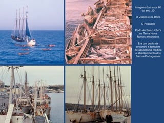Imagens dos anos 60
do séc. 20
O Veleiro e os Dóris
O Pescado
Porto de Saint John’s
na Terra Nova
Navios ancorados
Era um ponto de
encontro e também
de assistência médica
e abastecimento dos
Barcos Portugueses
 