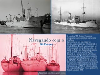 Só a partir de 1923 Barcos e Pescadores
começaram a receber assistência nos mares da
Terra Nova.
O primeiro barco com essa missão foi o
Carvalho Araújo, cruzador que tinha pertencido à
Armada Britânica. Breve foi essa sua missão por
não ter capacidade para tal. Exerceu outras e foi
abatido ao efectivo com afundamento ao largo de
Luanda em 1959, como navio-hidrográfico.
O segundo foi o cargueiro alemão Lahneck que
havia sido capturado. Transformado em estaleiros
Holandeses num barco-hospital esteve ao serviço
de 1927 a 1954. Recebeu o nome de Gil Eannes.
O terceiro navio-hospital recebeu o mesmo nome e
foi construído nos estaleiros de Viana do Castelo.
Entrou ao serviço em 1955 até à desactivação da
frota pesqueira do Bacalhau. Ficou a apodrecer nas
Docas de Lisboa até 1998
Gil Eannes
 
