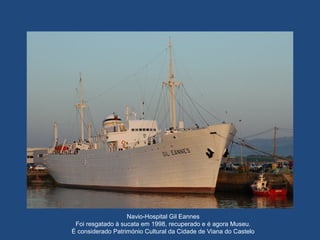 Navio-Hospital Gil Eannes
Foi resgatado à sucata em 1998, recuperado e é agora Museu.
É considerado Património Cultural da Cidade de Viana do Castelo
 
